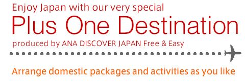Enjoy Japan with our very special | Plus One Destination | produced by ANA Discover JAPAN Free & Easy | Arrange domestic packages and activities as you like